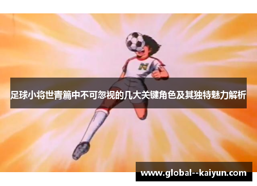 足球小将世青篇中不可忽视的几大关键角色及其独特魅力解析
