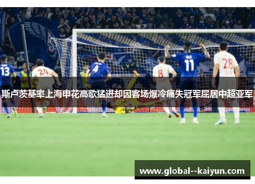 斯卢茨基率上海申花高歌猛进却因客场爆冷痛失冠军屈居中超亚军